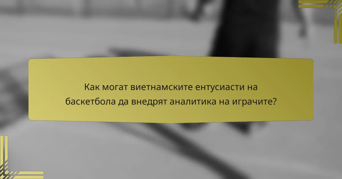 Как могат виетнамските ентусиасти на баскетбола да внедрят аналитика на играчите?